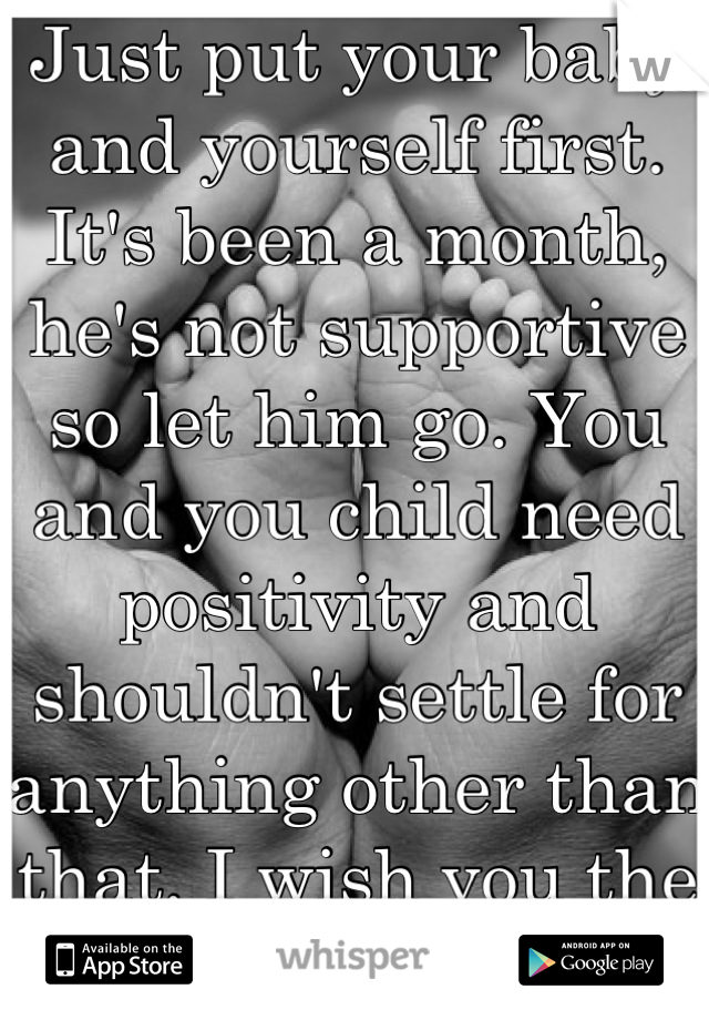Just put your baby and yourself first. It's been a month, he's not supportive so let him go. You and you child need positivity and shouldn't settle for anything other than that. I wish you the best. 