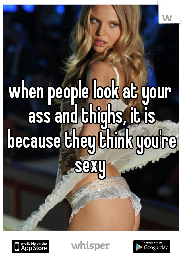 when people look at your ass and thighs, it is because they think you're sexy 