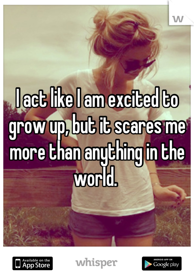 I act like I am excited to grow up, but it scares me more than anything in the world. 