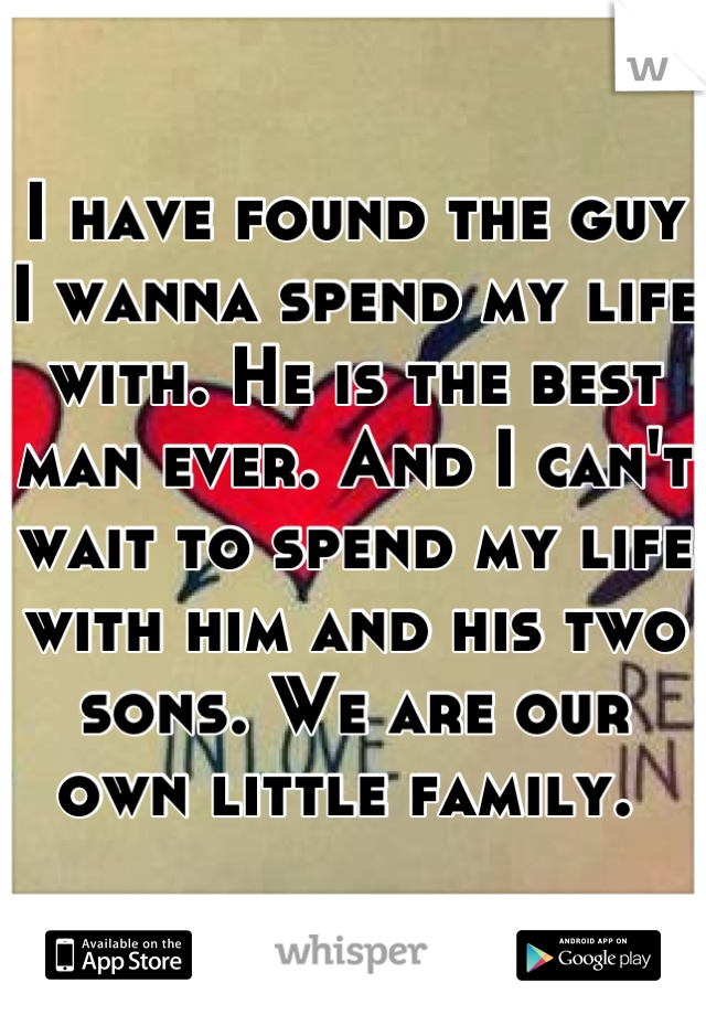 I have found the guy I wanna spend my life with. He is the best man ever. And I can't wait to spend my life with him and his two sons. We are our own little family. 