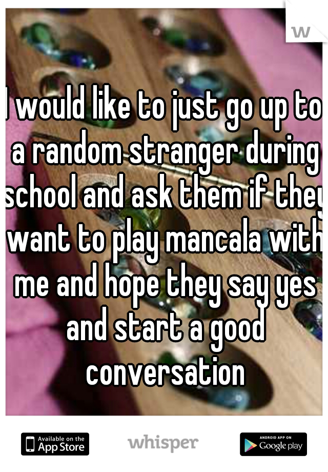 I would like to just go up to a random stranger during school and ask them if they want to play mancala with me and hope they say yes and start a good conversation
