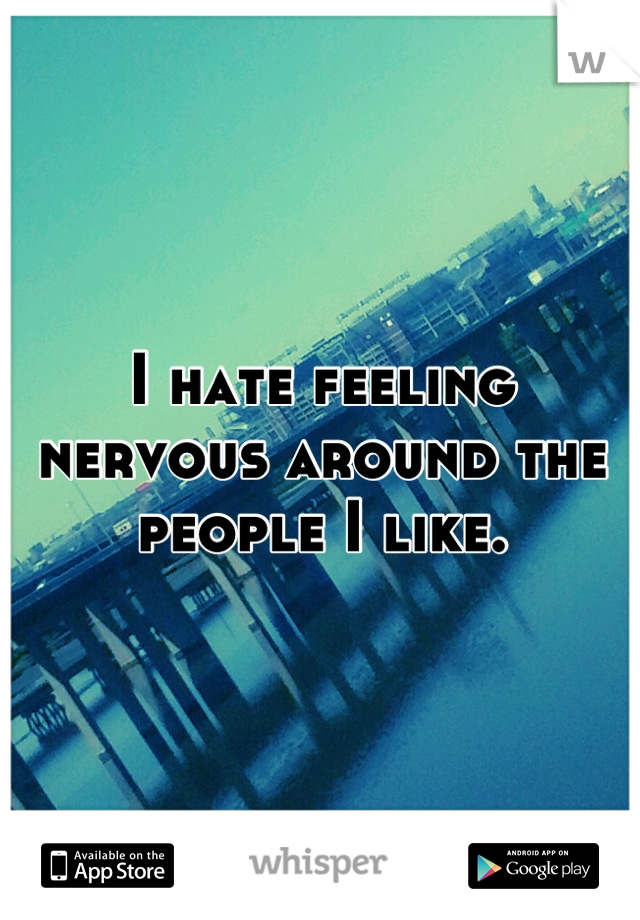 I hate feeling nervous around the people I like.