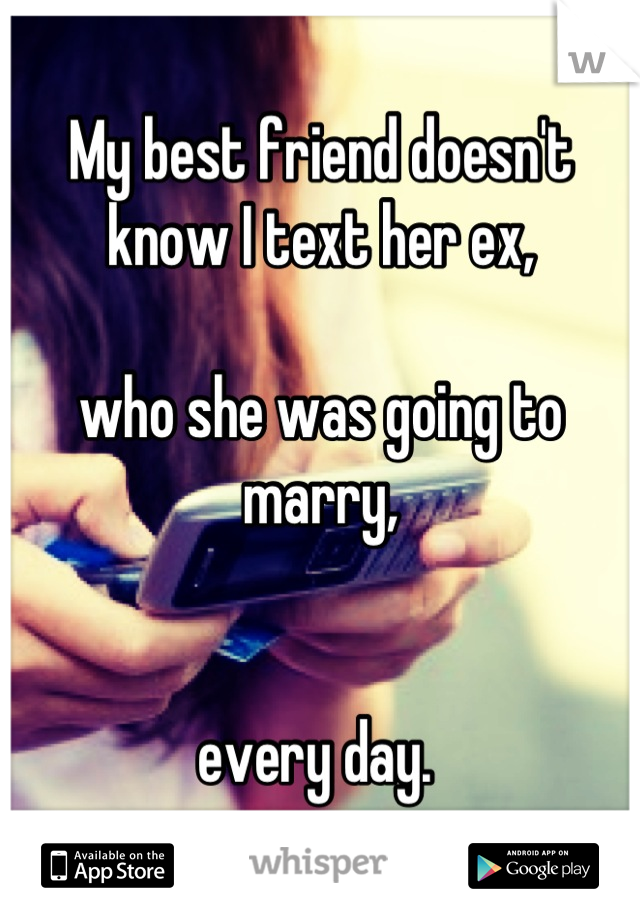 My best friend doesn't know I text her ex, 

who she was going to marry, 


every day. 