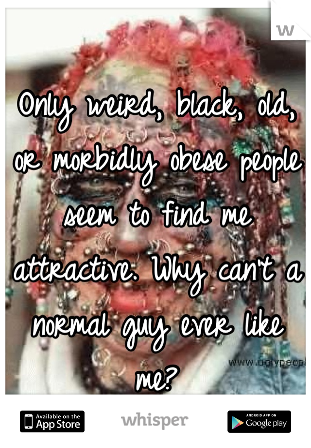 Only weird, black, old, or morbidly obese people seem to find me attractive. Why can't a normal guy ever like me?