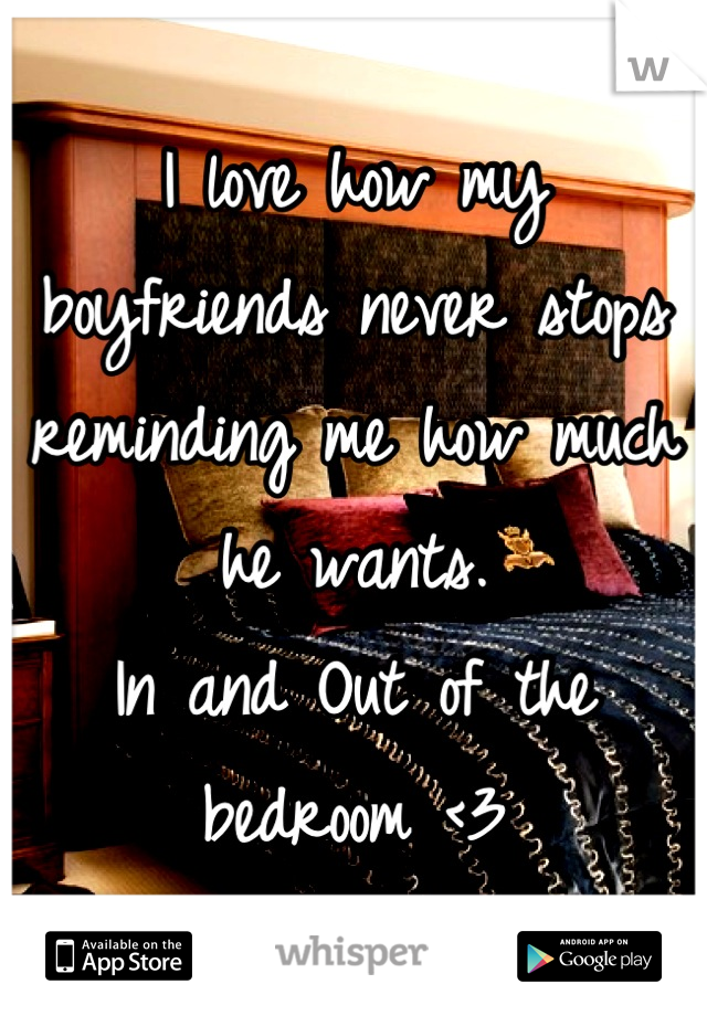 I love how my boyfriends never stops reminding me how much he wants. 
In and Out of the bedroom <3