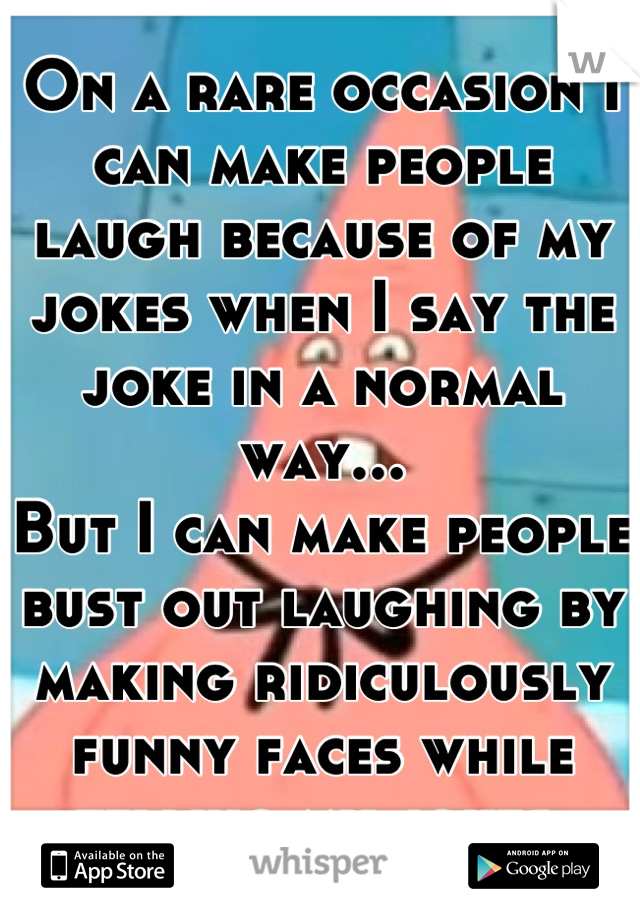 On a rare occasion I can make people laugh because of my jokes when I say the joke in a normal way...
But I can make people bust out laughing by making ridiculously funny faces while telling my jokes.