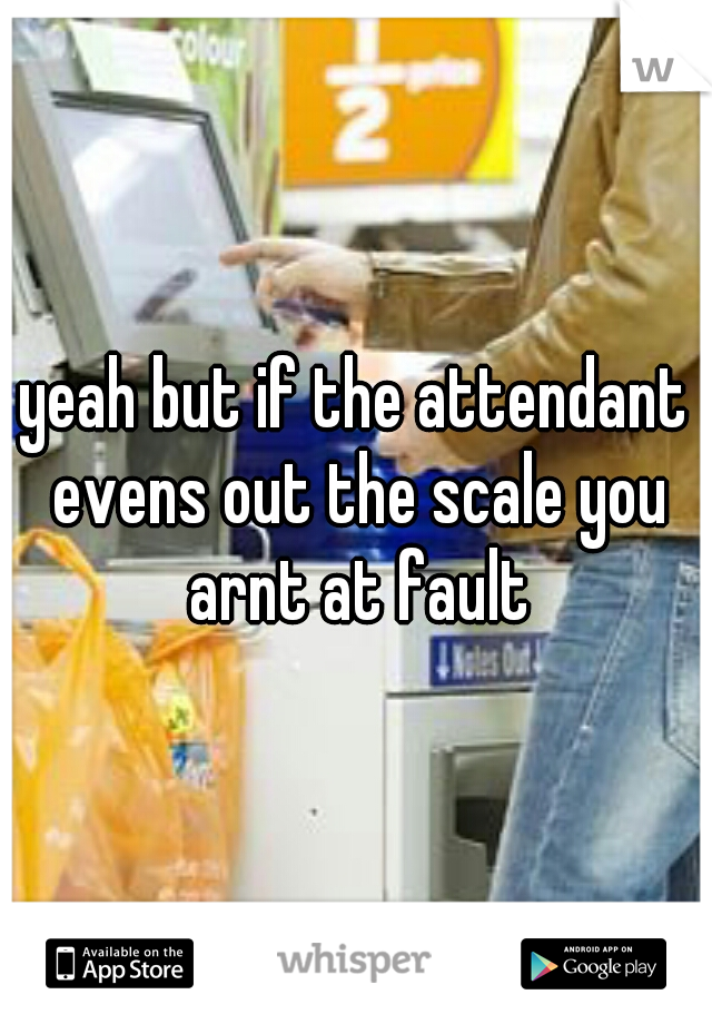 yeah but if the attendant evens out the scale you arnt at fault