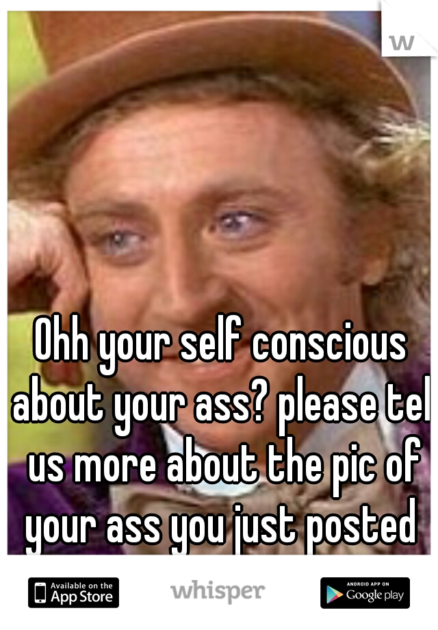 Ohh your self conscious about your ass? please tell us more about the pic of your ass you just posted 