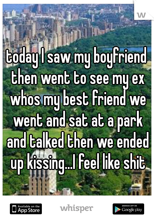 today I saw my boyfriend then went to see my ex whos my best friend we went and sat at a park and talked then we ended up kissing...I feel like shit