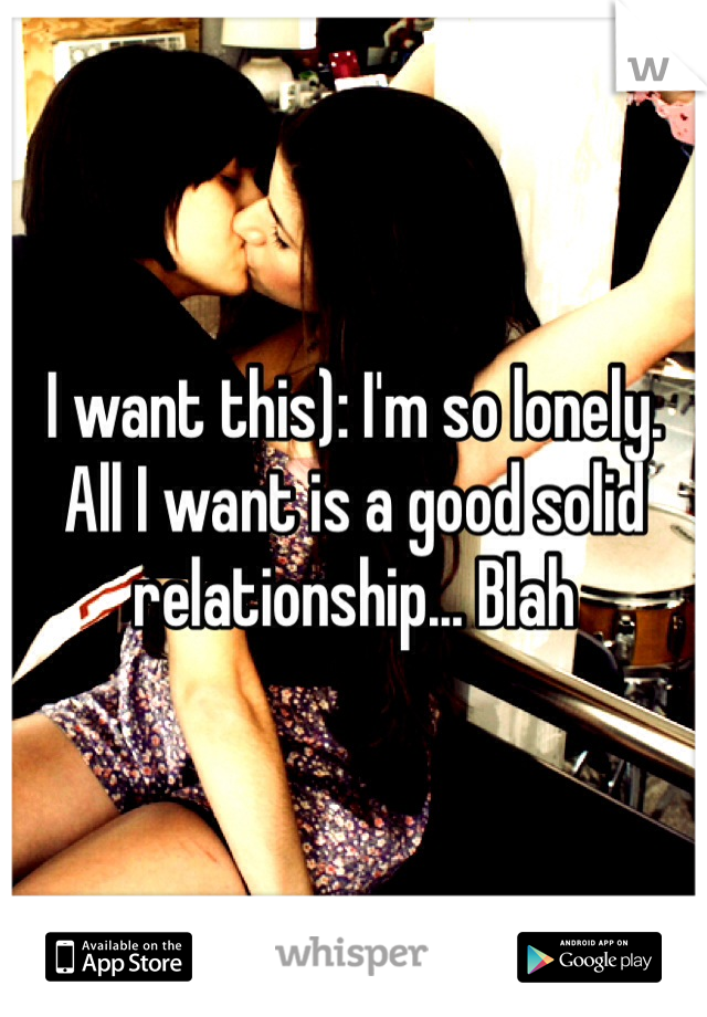 I want this): I'm so lonely. All I want is a good solid relationship... Blah 