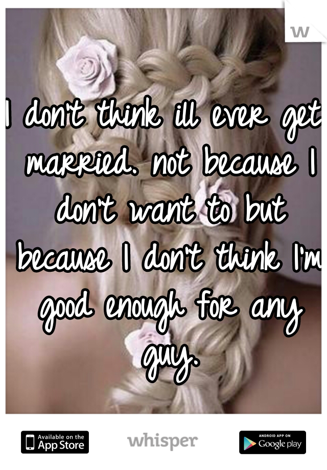 I don't think ill ever get married. not because I don't want to but because I don't think I'm good enough for any guy.