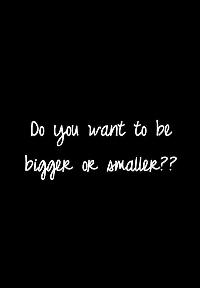 do-you-want-to-be-bigger-or-smaller