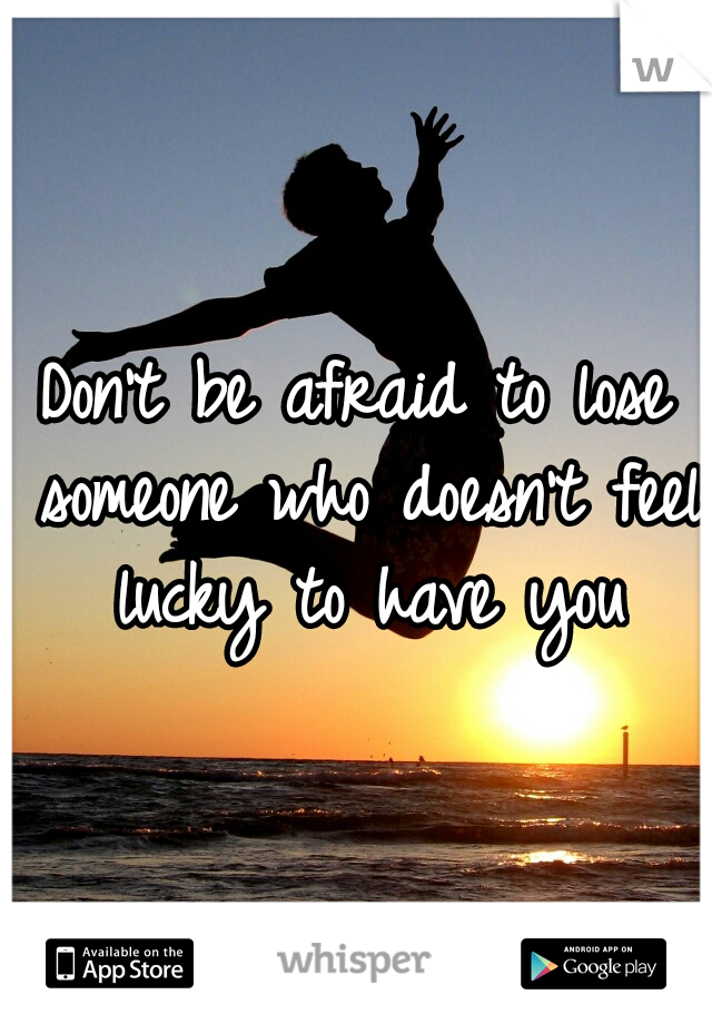 Don't be afraid to lose someone who doesn't feel lucky to have you