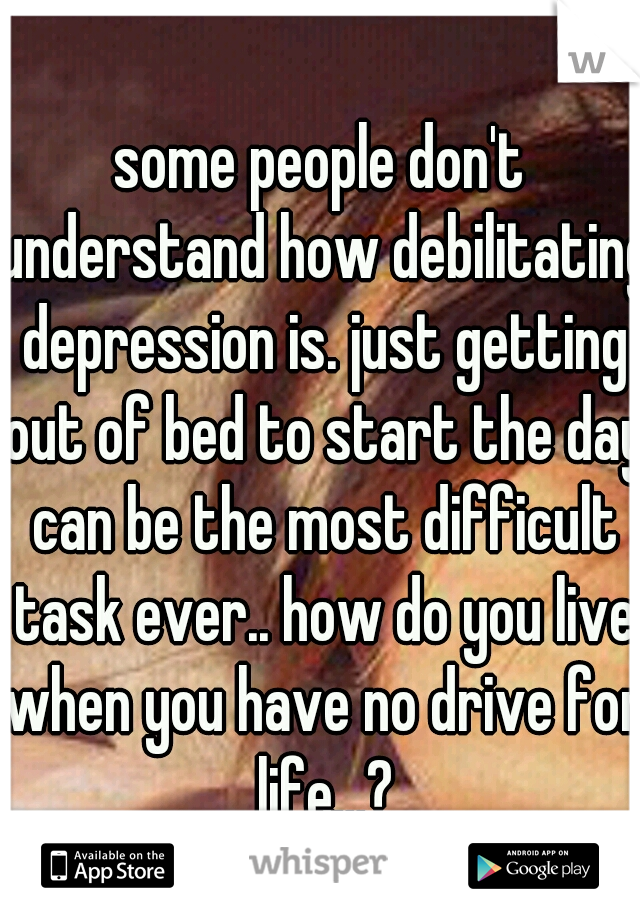 some people don't understand how debilitating depression is. just getting out of bed to start the day can be the most difficult task ever.. how do you live when you have no drive for life...?