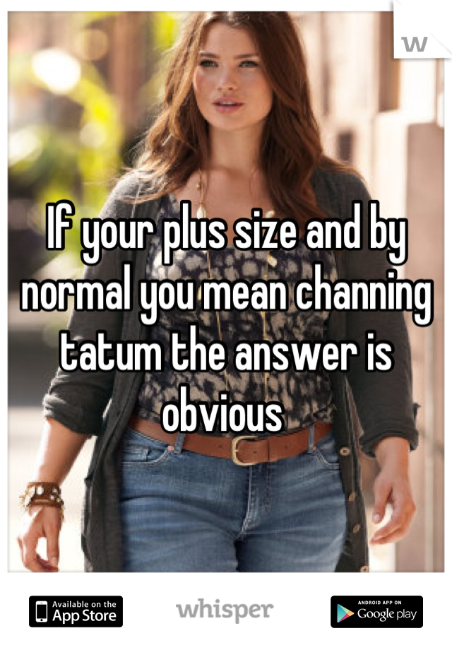 If your plus size and by normal you mean channing tatum the answer is obvious 
