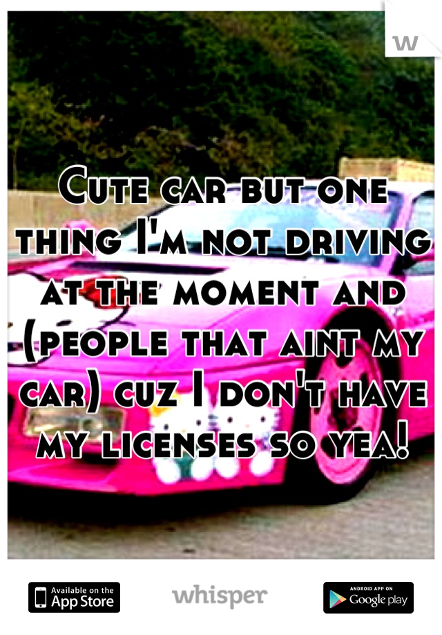 Cute car but one thing I'm not driving at the moment and (people that aint my car) cuz I don't have my licenses so yea!