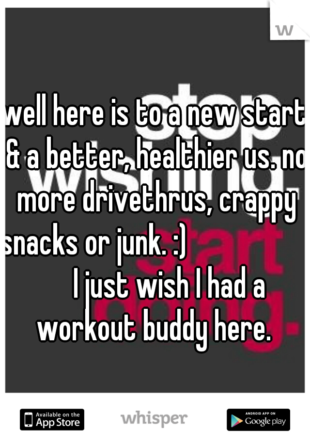 well here is to a new start & a better, healthier us. no more drivethrus, crappy snacks or junk. :)                         I just wish I had a workout buddy here. 