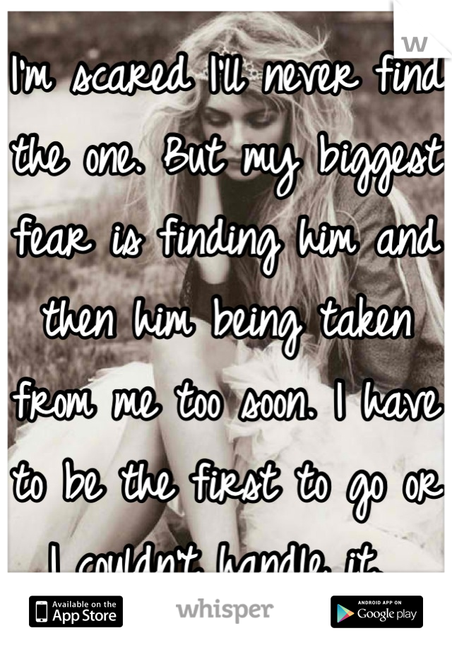 I'm scared I'll never find the one. But my biggest fear is finding him and then him being taken from me too soon. I have to be the first to go or I couldn't handle it. 