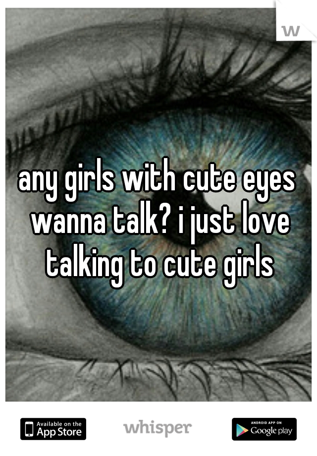 any girls with cute eyes wanna talk? i just love talking to cute girls