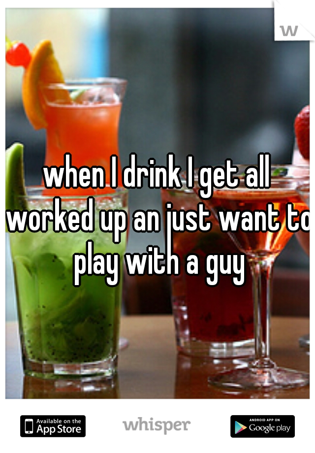 when I drink I get all worked up an just want to play with a guy
