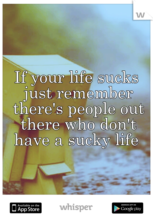 If your life sucks just remember there's people out there who don't have a sucky life 