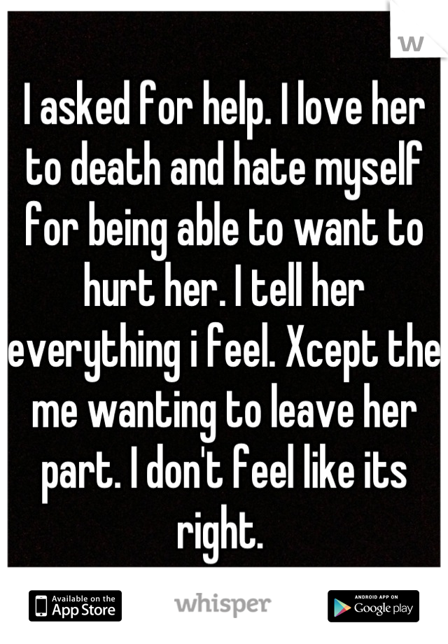 I asked for help. I love her to death and hate myself for being able to want to hurt her. I tell her everything i feel. Xcept the me wanting to leave her part. I don't feel like its right. 