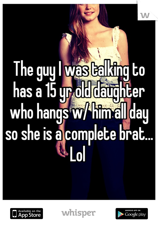 The guy I was talking to has a 15 yr old daughter who hangs w/ him all day so she is a complete brat... Lol 