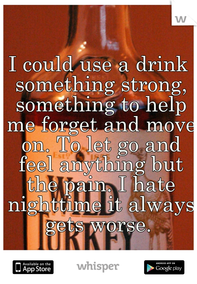 I could use a drink something strong, something to help me forget and move on. To let go and feel anything but the pain. I hate nighttime it always gets worse. 