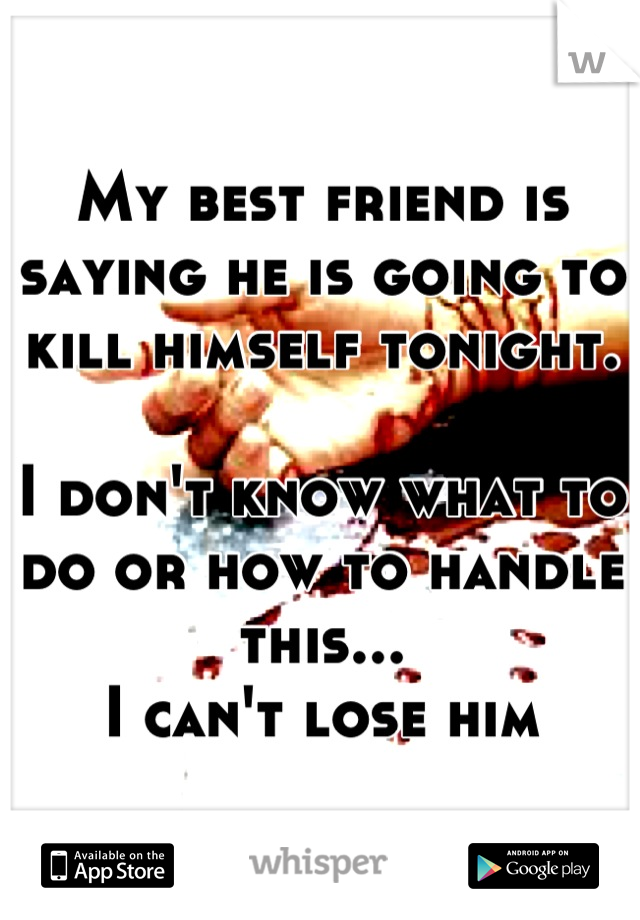 My best friend is saying he is going to kill himself tonight. 

I don't know what to do or how to handle this...
I can't lose him