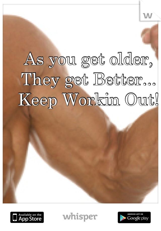 As you get older, 
They get Better...
Keep Workin Out!