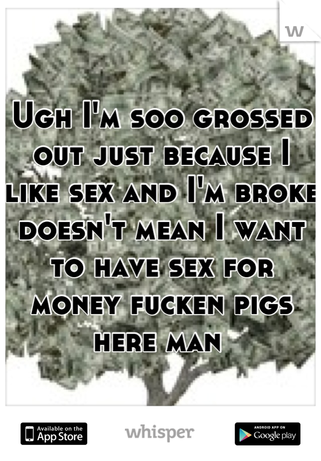 Ugh I'm soo grossed out just because I like sex and I'm broke doesn't mean I want to have sex for money fucken pigs here man 