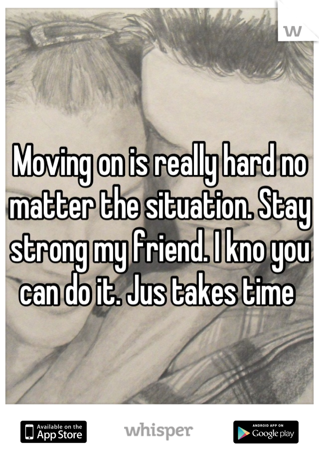 Moving on is really hard no matter the situation. Stay strong my friend. I kno you can do it. Jus takes time 
