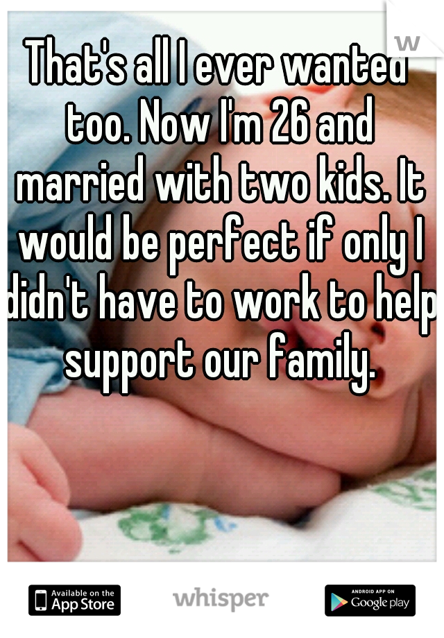 That's all I ever wanted too. Now I'm 26 and married with two kids. It would be perfect if only I didn't have to work to help support our family.