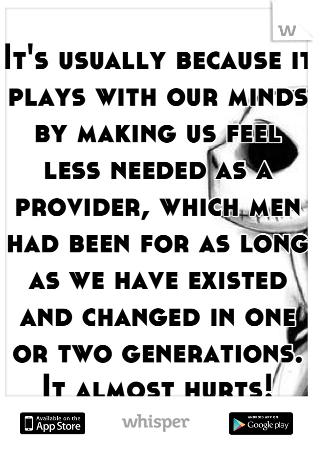 It's usually because it plays with our minds by making us feel less needed as a provider, which men had been for as long as we have existed and changed in one or two generations. It almost hurts!