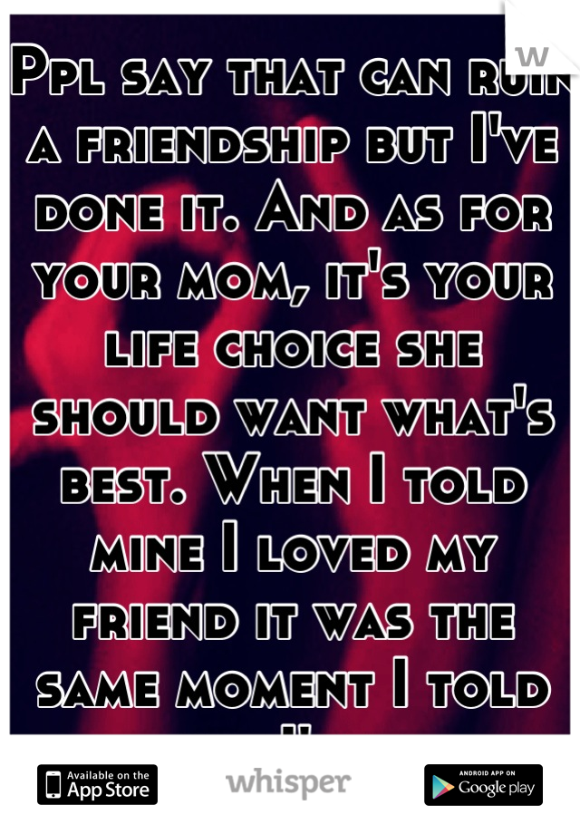 Ppl say that can ruin a friendship but I've done it. And as for your mom, it's your life choice she should want what's best. When I told mine I loved my friend it was the same moment I told her I'm bi