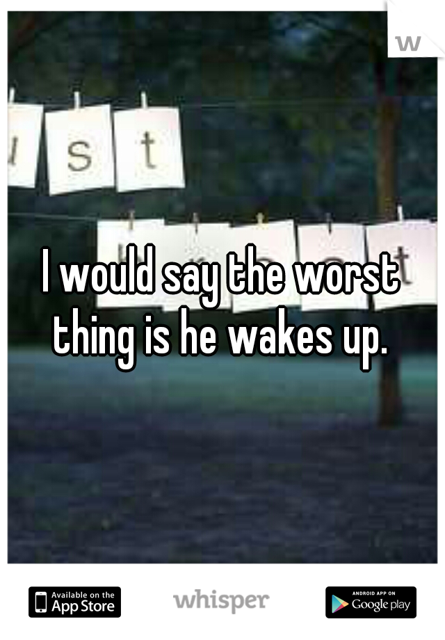 I would say the worst thing is he wakes up. 