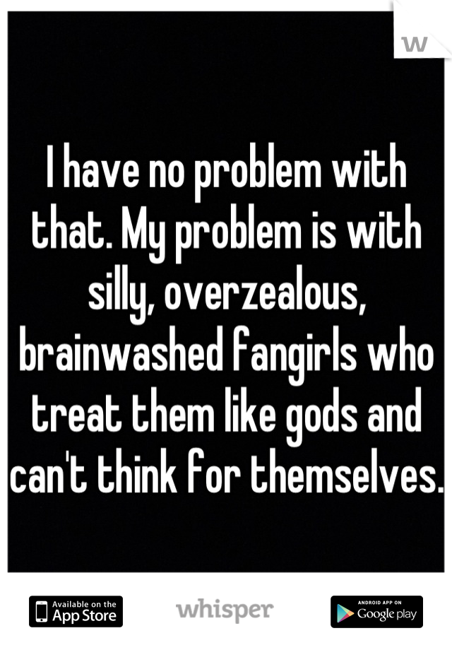 I have no problem with that. My problem is with silly, overzealous, brainwashed fangirls who treat them like gods and can't think for themselves.