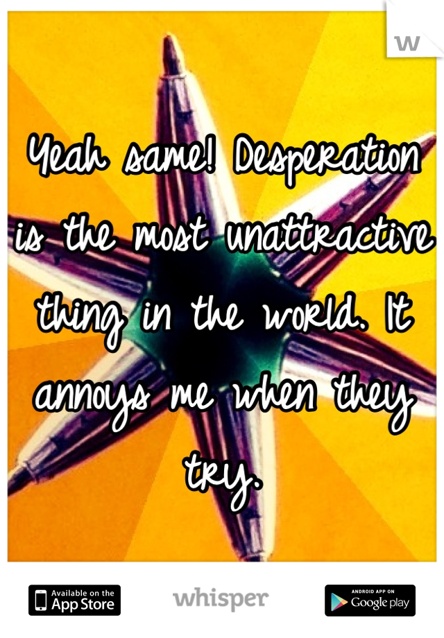 Yeah same! Desperation is the most unattractive thing in the world. It annoys me when they try.