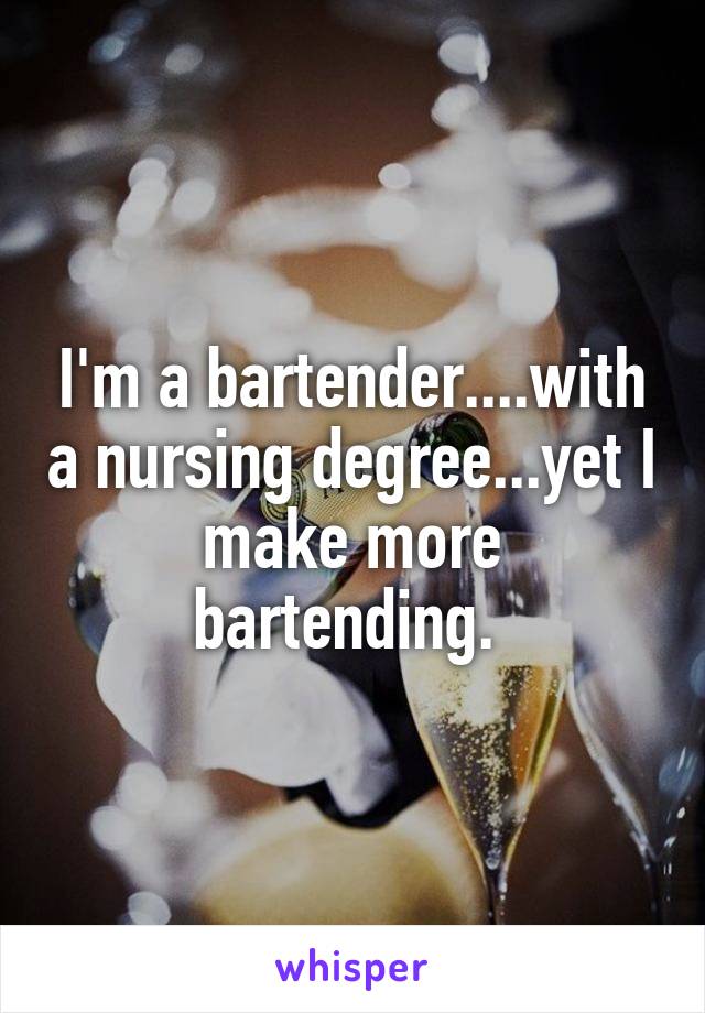 I'm a bartender....with a nursing degree...yet I make more bartending. 