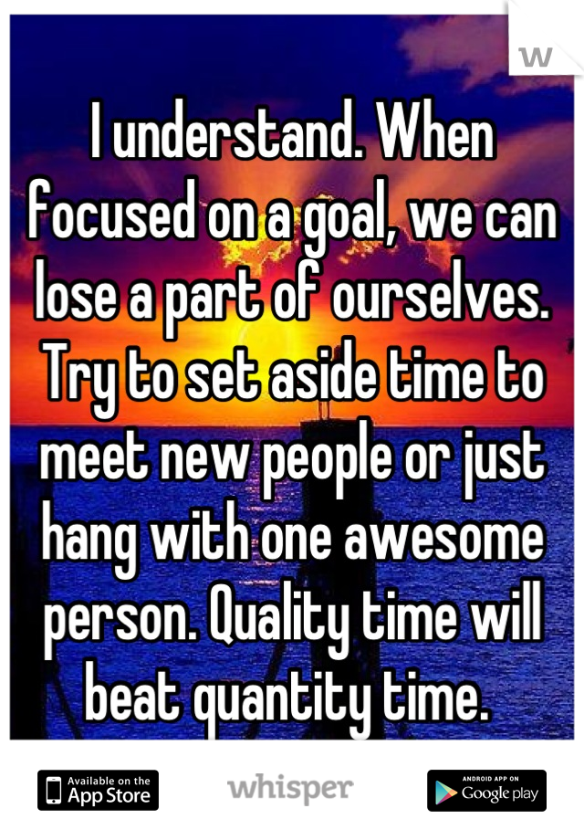 I understand. When focused on a goal, we can lose a part of ourselves. Try to set aside time to meet new people or just hang with one awesome person. Quality time will beat quantity time. 