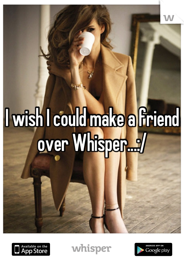 I wish I could make a friend over Whisper...:/