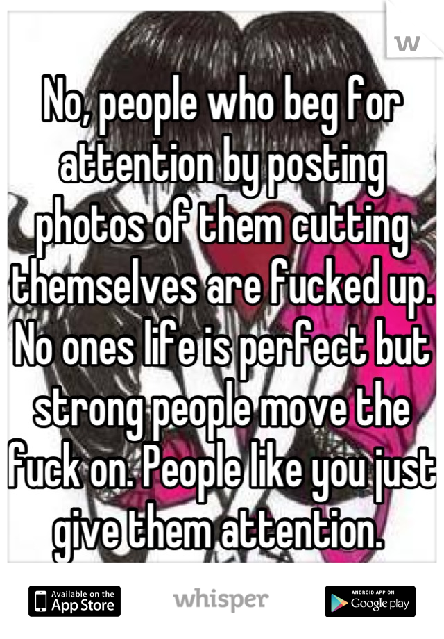 No, people who beg for attention by posting photos of them cutting themselves are fucked up. No ones life is perfect but strong people move the fuck on. People like you just give them attention. 