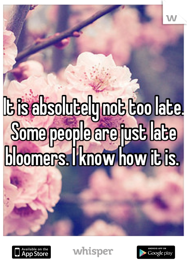 It is absolutely not too late. Some people are just late bloomers. I know how it is. 