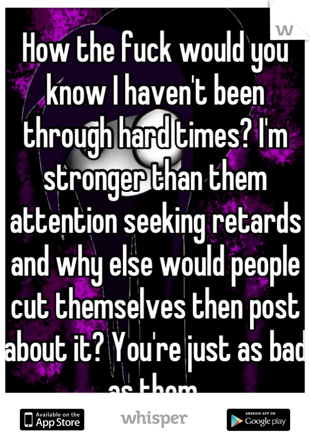 How the fuck would you know I haven't been through hard times? I'm stronger than them attention seeking retards and why else would people cut themselves then post about it? You're just as bad as them 