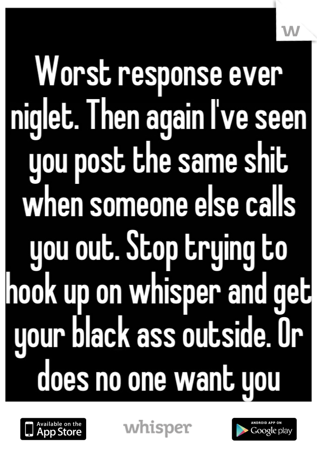 Worst response ever niglet. Then again I've seen you post the same shit when someone else calls you out. Stop trying to hook up on whisper and get your black ass outside. Or does no one want you