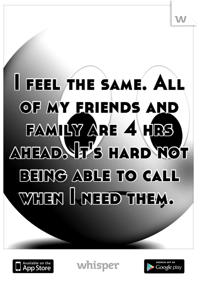 I feel the same. All of my friends and family are 4 hrs ahead. It's hard not being able to call when I need them. 