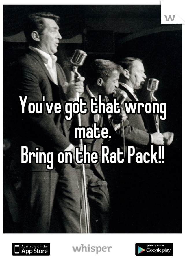 You've got that wrong mate. 
Bring on the Rat Pack!!