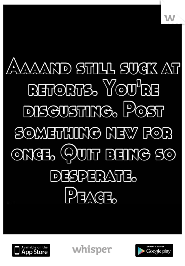 Aaaand still suck at retorts. You're disgusting. Post something new for once. Quit being so desperate.
Peace. 