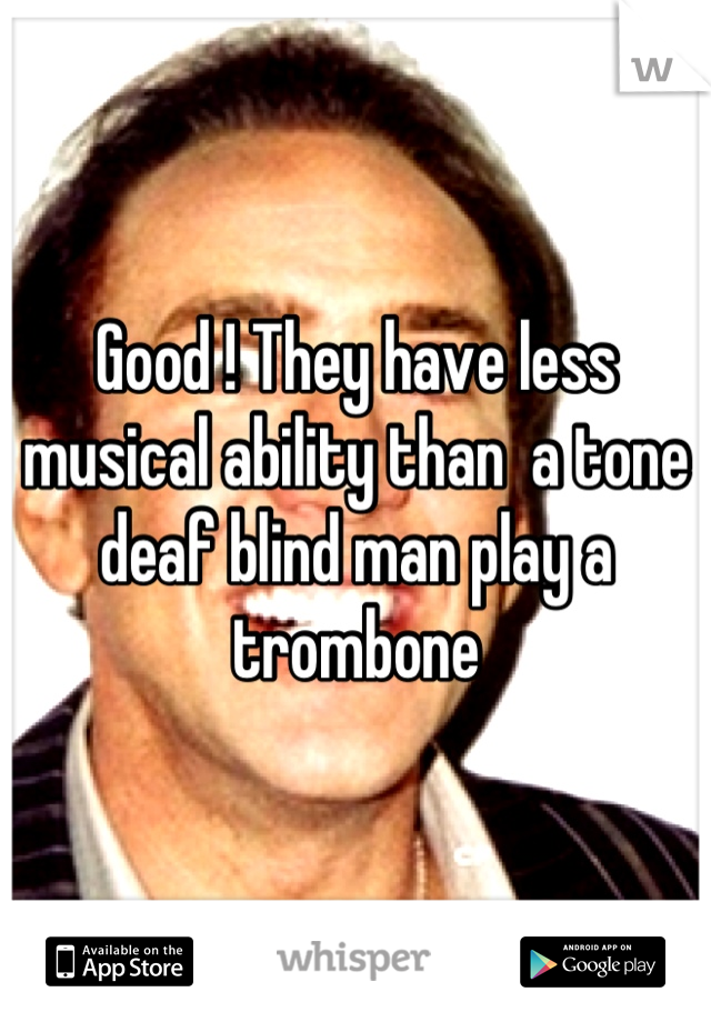 Good ! They have less musical ability than  a tone deaf blind man play a trombone