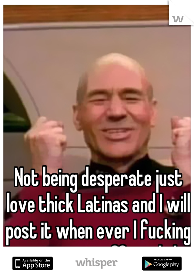 Not being desperate just love thick Latinas and I will post it when ever I fucking want, so get off my dick 